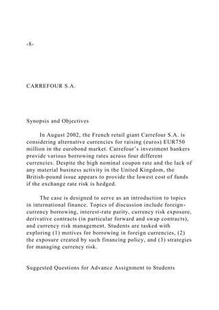 -8-
CARREFOUR S.A.
Synopsis and Objectives
In August 2002, the French retail giant Carrefour S.A. is
considering alternative currencies for raising (euros) EUR750
million in the eurobond market. Carrefour’s investment bankers
provide various borrowing rates across four different
currencies. Despite the high nominal coupon rate and the lack of
any material business activity in the United Kingdom, the
British-pound issue appears to provide the lowest cost of funds
if the exchange rate risk is hedged.
The case is designed to serve as an introduction to topics
in international finance. Topics of discussion include foreign-
currency borrowing, interest-rate parity, currency risk exposure,
derivative contracts (in particular forward and swap contracts),
and currency risk management. Students are tasked with
exploring (1) motives for borrowing in foreign currencies, (2)
the exposure created by such financing policy, and (3) strategies
for managing currency risk.
Suggested Questions for Advance Assignment to Students
 