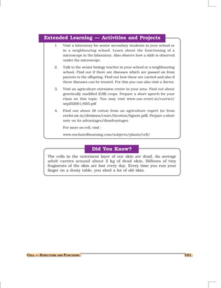 Extended Learning — Activities and Projects
               1.   Visit a laboratory for senior secondary students in your school or
                    in a neighbouring school. Learn about the functioning of a
                    microscope in the laboratory. Also observe how a slide is observed
                    under the microscope.
               2.   Talk to the senior biology teacher in your school or a neighbouring
                    school. Find out if there are diseases which are passed on from
                    parents to the offspring. Find out how these are carried and also if
                    these diseases can be treated. For this you can also visit a doctor.

               3.   Visit an agriculture extension centre in your area. Find out about
                    genetically modified (GM) crops. Prepare a short speech for your
                    class on this topic. You may visit www.usc.ernet.in/currsci/
                    sep252001/655.pdf
               4.   Find out about Bt cotton from an agriculture expert (or from
                    envfor.nic.in/divisions/csnrv/btcotton/bgnote.pdf). Prepare a short
                    note on its advantages/disadvantages.
                    For more on cell, visit :
                    www.enchatedbearning.com/subjects/plants/cell/



                                      Did You Know?
           The cells in the outermost layer of our skin are dead. An average
           adult carries around about 2 kg of dead skin. Billions of tiny
           fragments of the skin are lost every day. Every time you run your
           finger on a dusty table, you shed a lot of old skin.




CELL — STRUCTURE AND FUNCTIONS                                                             101
 