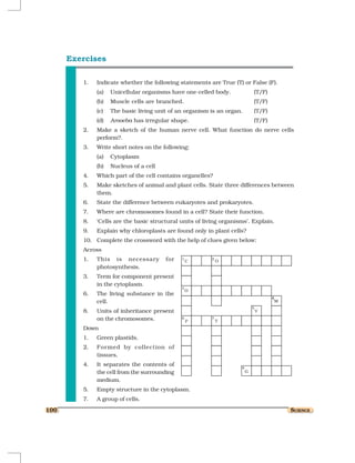 Exercises

         1.   Indicate whether the following statements are True (T) or False (F).
              (a)   Unicellular organisms have one-celled body.           (T/F)
              (b)   Muscle cells are branched.                            (T/F)
              (c)   The basic living unit of an organism is an organ.     (T/F)
              (d)   Amoeba has irregular shape.                           (T/F)
         2.   Make a sketch of the human nerve cell. What function do nerve cells
              perform?.
         3.   Write short notes on the following:
              (a)   Cytoplasm
              (b)   Nucleus of a cell
         4.   Which part of the cell contains organelles?
         5.   Make sketches of animal and plant cells. State three differences between
              them.
         6.   State the difference between eukaryotes and prokaryotes.
         7.   Where are chromosomes found in a cell? State their function.
         8.   ‘Cells are the basic structural units of living organisms’. Explain.
         9.   Explain why chloroplasts are found only in plant cells?
         10. Complete the crossword with the help of clues given below:
         Across
         1.   This is necessary         for
              photosynthesis.
         3.   Term for component present
              in the cytoplasm.
         6.   The living substance in the
              cell.
         8.   Units of inheritance present
              on the chromosomes.
         Down
         1.   Green plastids.
         2.   Formed by collection of
              tissues.
         4.   It separates the contents of
              the cell from the surrounding
              medium.
         5.   Empty structure in the cytoplasm.
         7.   A group of cells.
100                                                                                  SCIENCE
 