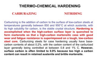 Carburizing is the addition of carbon to the surface of low-carbon steels at
temperatures generally between 850 and 950°C at which austenite, with
its high solubility for carbon, is the stable crystal structure. Hardening is
accomplished when the high-carbon surface layer is quenched to
form martensite so that a high-carbon martensitic case with good
wear and fatigue resistance is superimposed on a tough, low-carbon
steel core. Carburizing steels for case hardening usually have base-
carbon contents of about 0.2%, with the carbon content of the carburized
layer generally being controlled at between 0.8 and 1% C. However,
surface carbon is often limited to 0.9% because too high a carbon
content can result in retained austenite and brittle martensite.
THERMO-CHEMICAL HARDENING
CARBURAZING NITRIDING
 