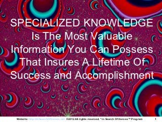 SPECIALIZED KNOWLEDGE
     Is The Most Valuable
Information You Can Possess
  That Insures A Lifetime Of
Success and Accomplishment


 Website: http://InSearchOfHeroes.net ©2012 All rights reserved. * In Search Of Heroes™ Program   1
 