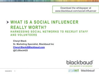 Download the whitepaper at
                                                       www.blackbaud.com/social-influencer



        WHAT IS A SOCIAL INFLUENCER
        REALLY WORTH?
        H A R N E S S I N G S O C I A L N E T W O R K S T O R E C R U I T S TA F F
        AND VOLUNTEERS

             Cheryl Black
             Sr. Marketing Specialist, Blackbaud Inc
             Cheryl.Black@Blackbaud.com
             @CLBlack425




10/22/2012    1
 