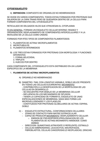 CITOESQUELETO
  A) DEFINICION: COMPUESTO DE ORGANELOS NO MEMBRANOSOS

SE DIVIDE EN VARIOS COMPONENTES, TODOS ESTAN FORMADOS POR PROTEINAS QUE
SALIERON DE LA CARA TRANS PERO SE QUEDARON DENTRO DE LA CELULA PARA
FORMAR COMPONENTES DEL CITOESQUELETO

RETICULADO DE DELGADOS HILOS QUE ATRAVIESAN EL CITOPLASMA

FX EN GENERAL: FORMAN UN ESQUELETO CELULAR INTERNO: RIGIDEZ Y
ORGANIZACIÓN, DESPLAZAMIENTO DE COMPONENTES INTERCELULARES Y A LA
MOVILIDAD DE LA CELULA COMO UNIDAD.

FORMADO POR RTES TIPOS DE COMPONENTES FILAMENTOSOS:

  1. FILAMENTOS DE ACTINA/ MICROFILAMENTOS
  2. MICROTUBULOS
  3. FILAMENTOS INTERMEDIOS

  B) LOS TRES ESTAN FORMADOS POR PROTEINAS CON MORFOLOGIA Y FUNCIONES
     DIFERENTES:
     1. FORMA HELICOIDAL
     2. TRIPLETE
     3. HUECOS POR DENTRO

CADA COMPONENTE DEL CITOESQUELETO ESTA DISTRIBUIDO EN UN LUGAR
ESPECIFICO DE LA MEMBRANA

  1. FILAMENTOS DE ACTINA/ MICROFILAMENTOS

          A) ORGANELO NO MEMBRANOSO

          B) DIAMETRO: 7NM, CON LONGITUD VARIABLE, DOBLE HELICE PRESENTE
             EN TODAS LAS CELULAS EUCARIONTAS: MOVIMIENTO
             - CONTRIBUYEN A LA MODIFICACION DE LA MORFOLOGIA DE LAS
             CELULAS EN DESARROLLO
             - SE ENCUENTRA POR DEBAJO DE LA MEMBRANA CELULAR
             - INFLUENCIA EN LOS MECANISMOS DE DIFUSION
             - TIENEN LA CAPACIDAD DE FORMAR EL ESQUELETO DE UNAS
             ESPECIALIZACIONES DE MEMBRANA, NADA MAS FORMA LAS
             MICROVELLOSIDADES Y LOS FLAGELOS
             - CONTITUIDOS POR PROTEINAS GLOBULARES DE ACTINA: ESPIRAL
             DOBLE

          C) -   ESQUELETO ESTRUCTURAL, CONFORMACIONES CELULARES
             -   ZONAS DE CONTACTO PARA MATRIZ EXTRACELULAR
             -   CAPAZ DE PRODUCIR MOVIMIENTO: DESPLAZAMIENTO CELULAR:
                    o EMISION DE PSEUDOPODOS (PROLONGACION DE LOS
                      FILAMENTOS DE ACTINA) MOVIMIENTO AMEBOIDE: COMO
                      AMIBAS
             -   DIRECCION: QUIMIOTAXIS (ATRAYENTE O REPELENTE): ESTIMULO
             -   CELULAS EMBRIONARIAS, LEUCOCITOS, MACROFAGOS,
                 FIBROBLASTOS, CELULAS CANCEROSAS (O NEOPLASICAS, GRACIAS
 