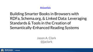 Building Smarter Books in Browsers with
RDFa, Schema.org, & Linked Data: Leveraging
Standards & Tools in the Creation of
Semantically-Enhanced Reading Systems
#nisonfais
Jason A. Clark
@jaclark
 