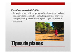 Gran Plano general (G .P .G.) .
• Es un plano muy abierto que describe el ambiente en el que
  se desarrolla la acción. Por tanto, los personajes aparecen
  muy pequeños y apenas se distinguen. Tipos de planos o
  encuadres




Tipos de planos
 
