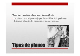 Plano tres cuartos o plano americano (P.A.) .
• La viñeta corta al personaje por las rodillas. Así, podemos
  distinguir el gesto del personaje y su movimiento.




Tipos de planos
 