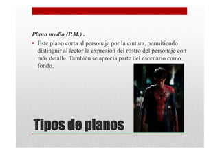 Plano medio (P.M.) .
• Este plano corta al personaje por la cintura, permitiendo
  distinguir al lector la expresión del rostro del personaje con
  más detalle. También se aprecia parte del escenario como
  fondo.




Tipos de planos
 
