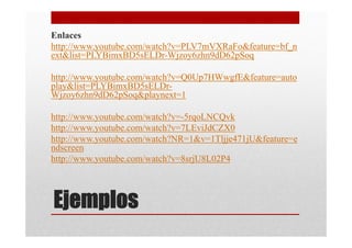 Enlaces
http://www.youtube.com/watch?v=PLV7mVXRaFo&feature=bf_n
ext&list=PLYBimxBD5sELDr-Wjzoy6zhn9dD62pSoq

http://www.youtube.com/watch?v=Q0Up7HWwgfE&feature=auto
play&list=PLYBimxBD5sELDr-
Wjzoy6zhn9dD62pSoq&playnext=1

http://www.youtube.com/watch?v=-5rqoLNCQvk
http://www.youtube.com/watch?v=7LEviJdCZX0
http://www.youtube.com/watch?NR=1&v=1Tljje471jU&feature=e
ndscreen
http://www.youtube.com/watch?v=8srjU8L02P4




Ejemplos
 