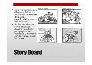 • Es la representación en
  dibujos de la historia,
  resaltando las escenas
  de mayor
  complejidad a manera
  de historietas.
• Su función básica es
  servir de guía al
  director y productor
  para preparar los
  elementos y escenarios
  para la realización de
  las tomas.




 Story Board
 