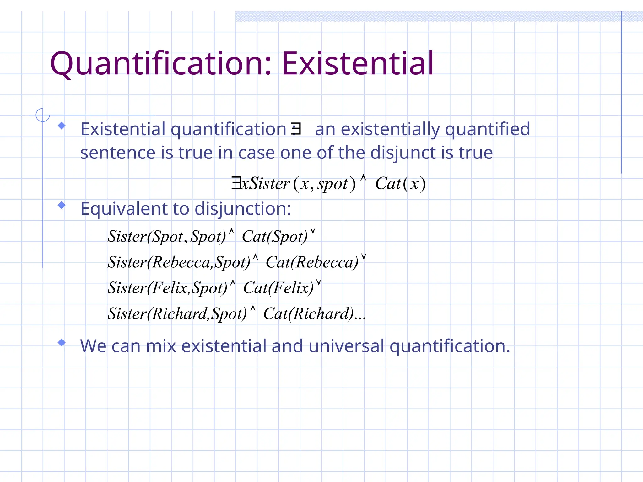 Quantification: Existential
 Existential quantification : an existentially quantified
sentence is true in case one of the disjunct is true
 Equivalent to disjunction:
 We can mix existential and universal quantification.

)
(
)
,
( x
Cat
spot
x
xSister 

d)...
Cat(Richar
hard,Spot)
Sister(Ric
Cat(Felix)
ix,Spot)
Sister(Fel
a)
Cat(Rebecc
ecca,Spot)
Sister(Reb
Cat(Spot)
Spot)
t
Sister(Spo







,
 