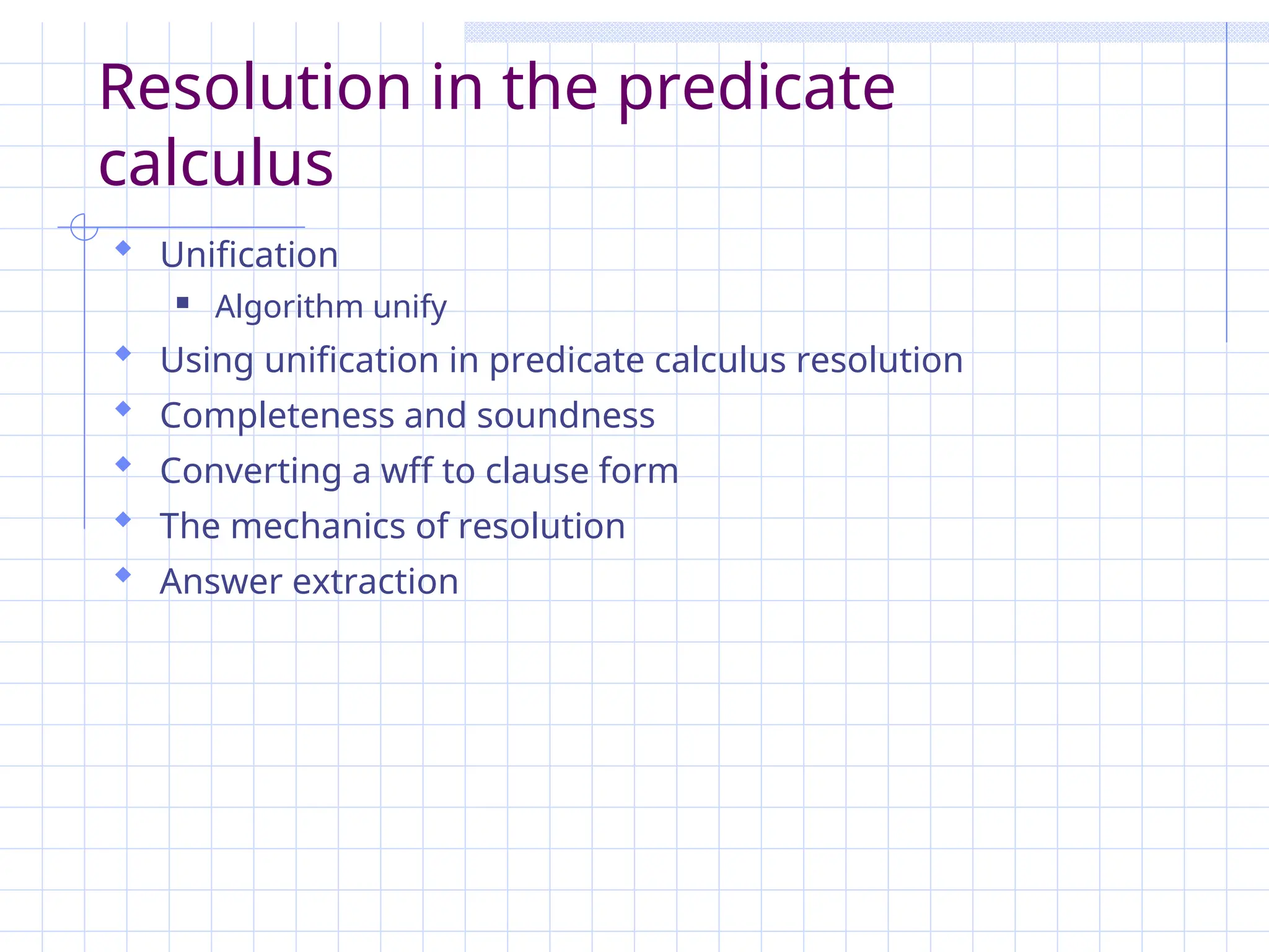 Resolution in the predicate
calculus
 Unification
 Algorithm unify
 Using unification in predicate calculus resolution
 Completeness and soundness
 Converting a wff to clause form
 The mechanics of resolution
 Answer extraction
 
