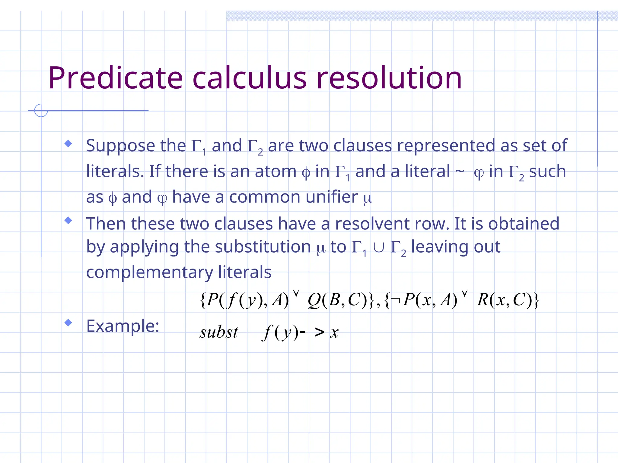 Predicate calculus resolution
 Suppose the 1 and 2 are two clauses represented as set of
literals. If there is an atom  in 1 and a literal ~  in 2 such
as  and  have a common unifier 
 Then these two clauses have a resolvent row. It is obtained
by applying the substitution  to 1  2 leaving out
complementary literals
 Example: x
y
f
subst
C
x
R
A
x
P
C
B
Q
A
y
f
P





)
(
)}
,
(
)
,
(
{
)},
,
(
)
),
(
(
{
 