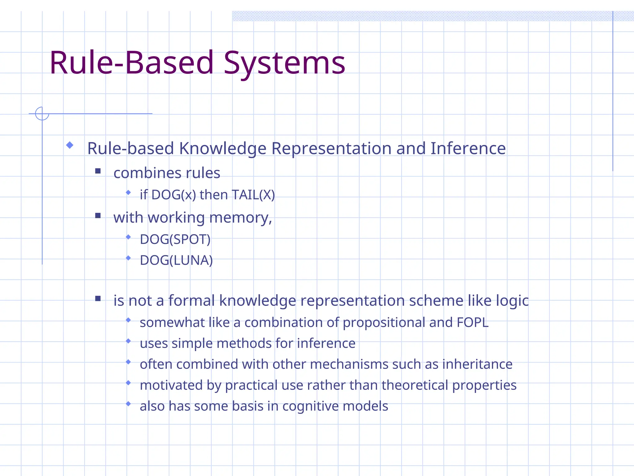 Rule-Based Systems
 Rule-based Knowledge Representation and Inference
 combines rules
 if DOG(x) then TAIL(X)
 with working memory,
 DOG(SPOT)
 DOG(LUNA)
 is not a formal knowledge representation scheme like logic
 somewhat like a combination of propositional and FOPL
 uses simple methods for inference
 often combined with other mechanisms such as inheritance
 motivated by practical use rather than theoretical properties
 also has some basis in cognitive models
 