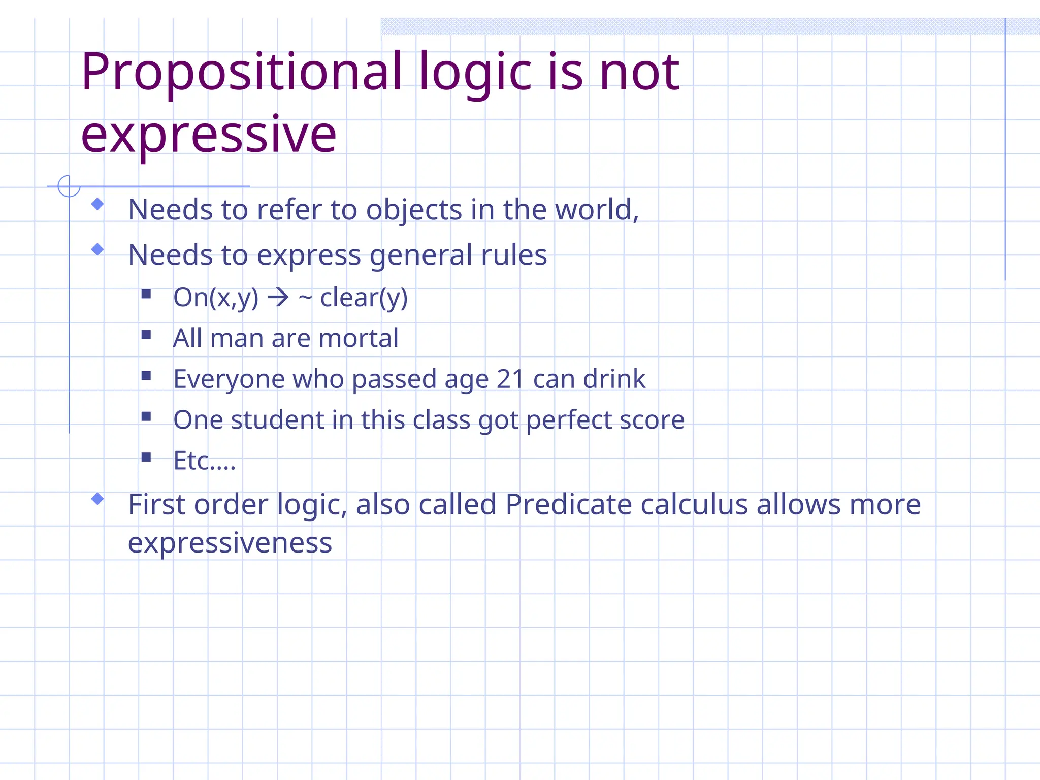 Propositional logic is not
expressive
 Needs to refer to objects in the world,
 Needs to express general rules
 On(x,y)  ~ clear(y)
 All man are mortal
 Everyone who passed age 21 can drink
 One student in this class got perfect score
 Etc….
 First order logic, also called Predicate calculus allows more
expressiveness
 