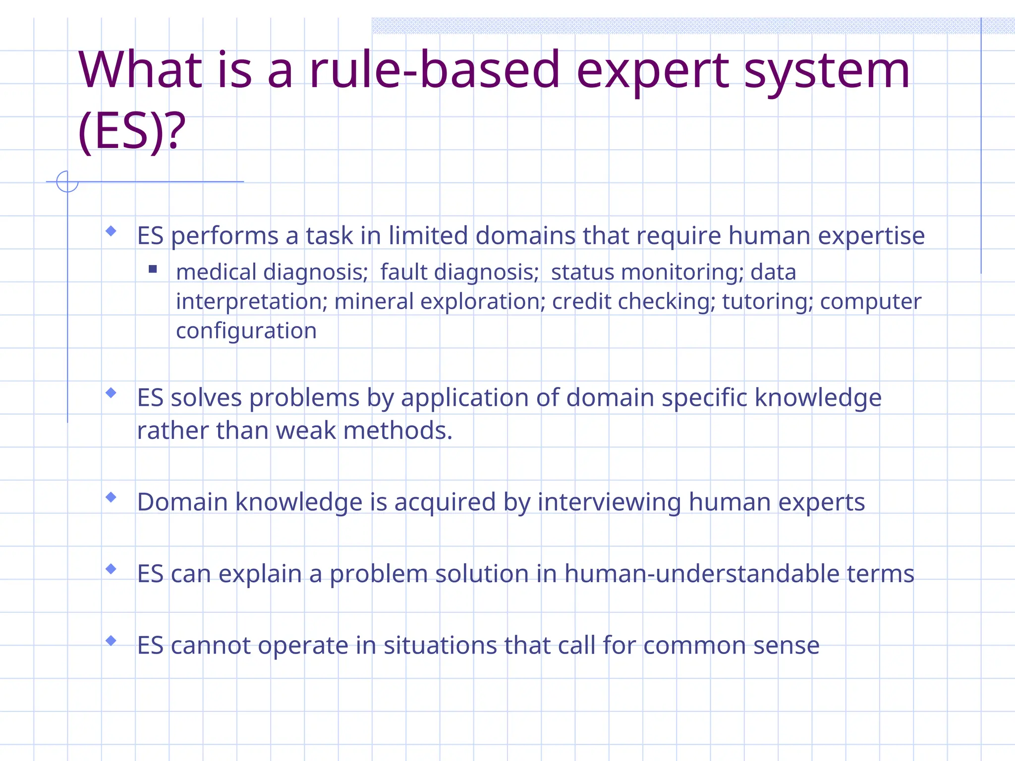 What is a rule-based expert system
(ES)?
 ES performs a task in limited domains that require human expertise
 medical diagnosis; fault diagnosis; status monitoring; data
interpretation; mineral exploration; credit checking; tutoring; computer
configuration
 ES solves problems by application of domain specific knowledge
rather than weak methods.
 Domain knowledge is acquired by interviewing human experts
 ES can explain a problem solution in human-understandable terms
 ES cannot operate in situations that call for common sense
 