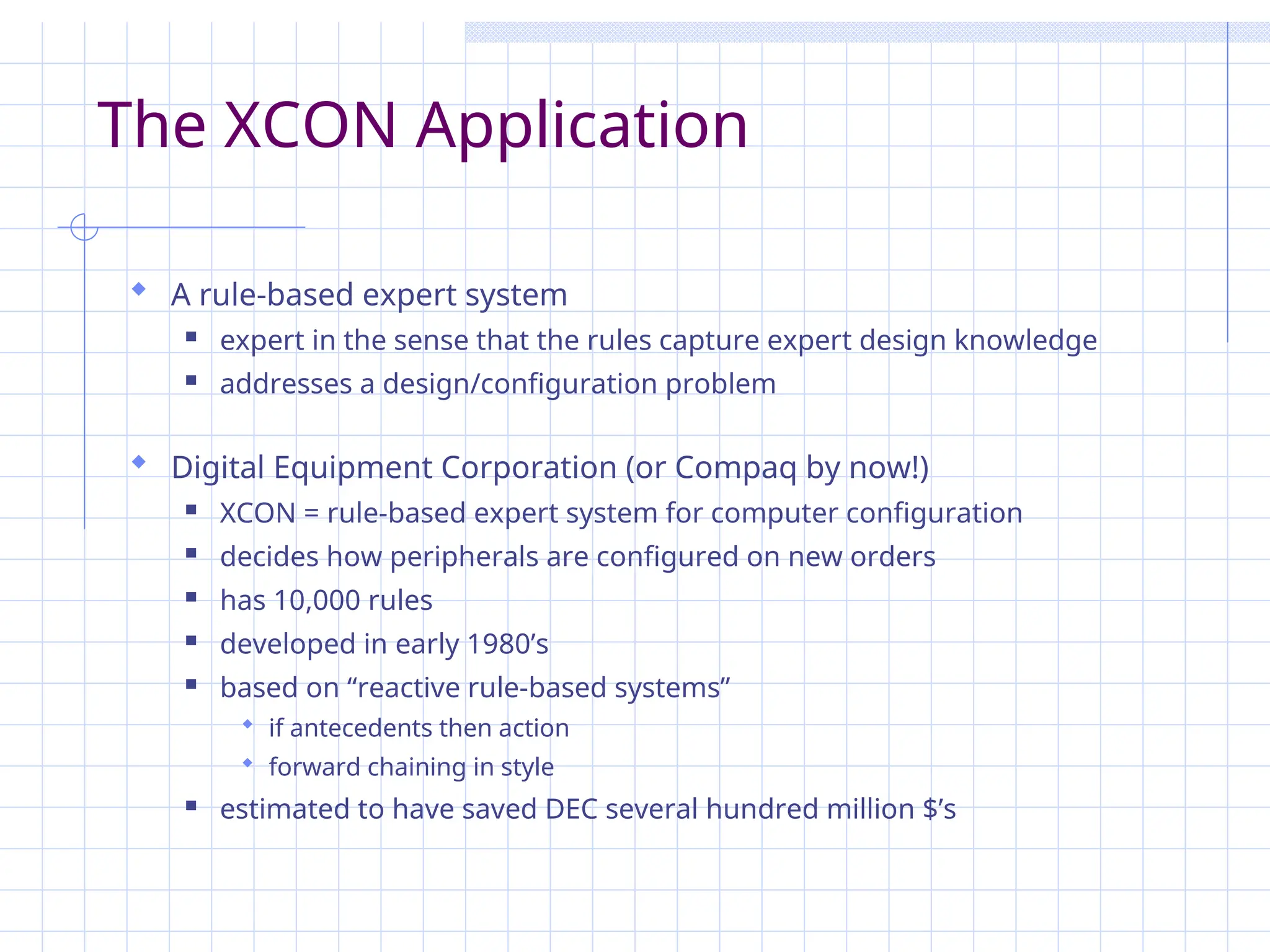 The XCON Application
 A rule-based expert system
 expert in the sense that the rules capture expert design knowledge
 addresses a design/configuration problem
 Digital Equipment Corporation (or Compaq by now!)
 XCON = rule-based expert system for computer configuration
 decides how peripherals are configured on new orders
 has 10,000 rules
 developed in early 1980’s
 based on “reactive rule-based systems”
 if antecedents then action
 forward chaining in style
 estimated to have saved DEC several hundred million $’s
 