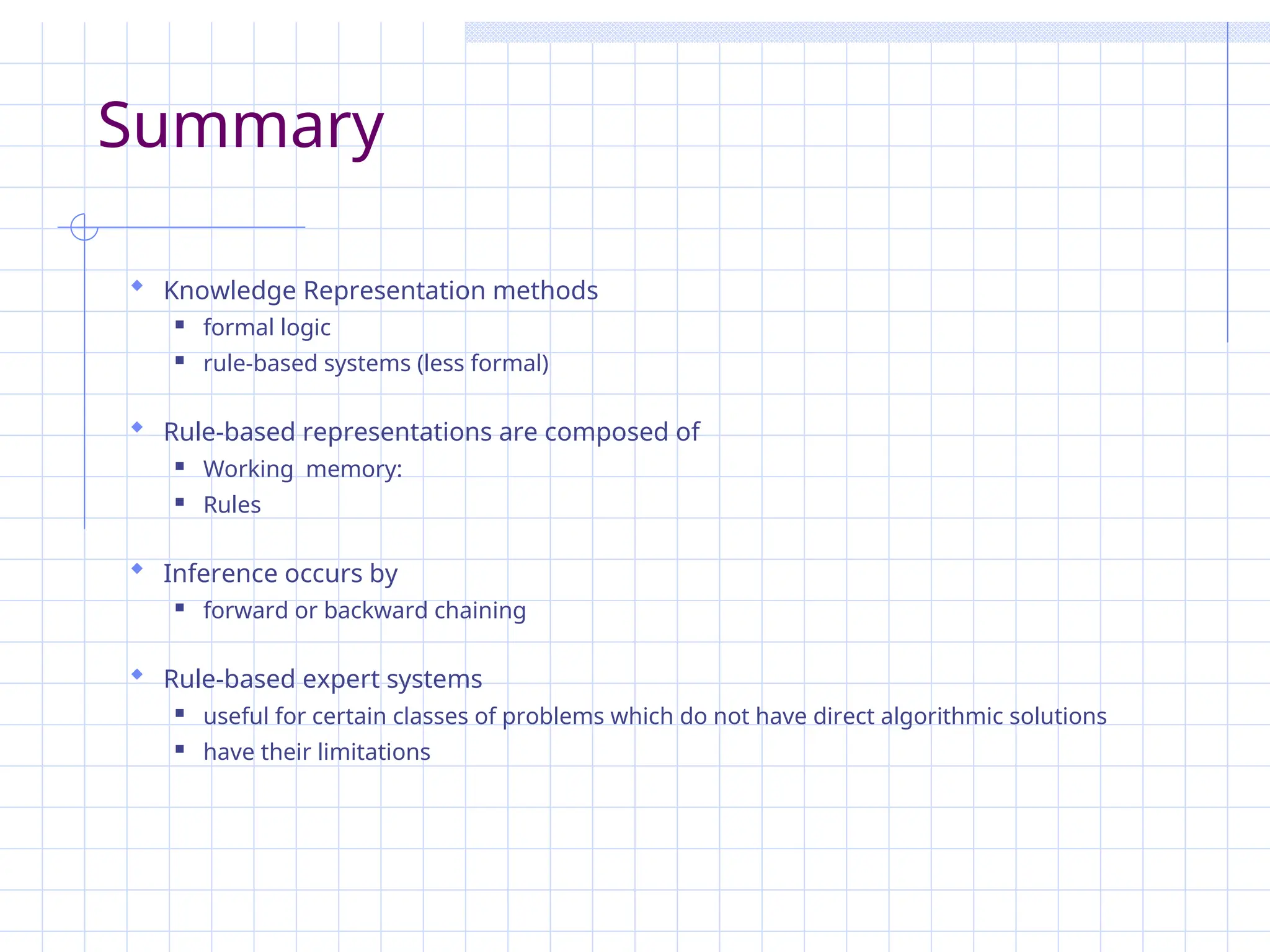 Summary
 Knowledge Representation methods
 formal logic
 rule-based systems (less formal)
 Rule-based representations are composed of
 Working memory:
 Rules
 Inference occurs by
 forward or backward chaining
 Rule-based expert systems
 useful for certain classes of problems which do not have direct algorithmic solutions
 have their limitations
 