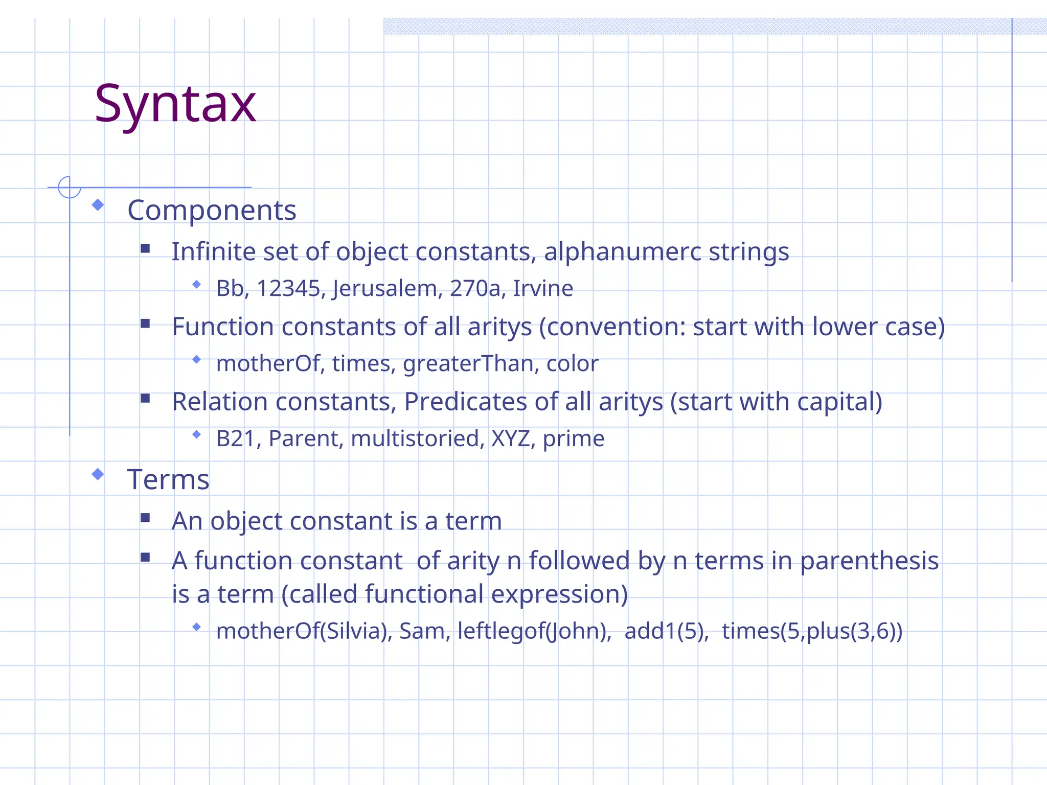 Syntax
 Components
 Infinite set of object constants, alphanumerc strings
 Bb, 12345, Jerusalem, 270a, Irvine
 Function constants of all aritys (convention: start with lower case)
 motherOf, times, greaterThan, color
 Relation constants, Predicates of all aritys (start with capital)
 B21, Parent, multistoried, XYZ, prime
 Terms
 An object constant is a term
 A function constant of arity n followed by n terms in parenthesis
is a term (called functional expression)
 motherOf(Silvia), Sam, leftlegof(John), add1(5), times(5,plus(3,6))
 