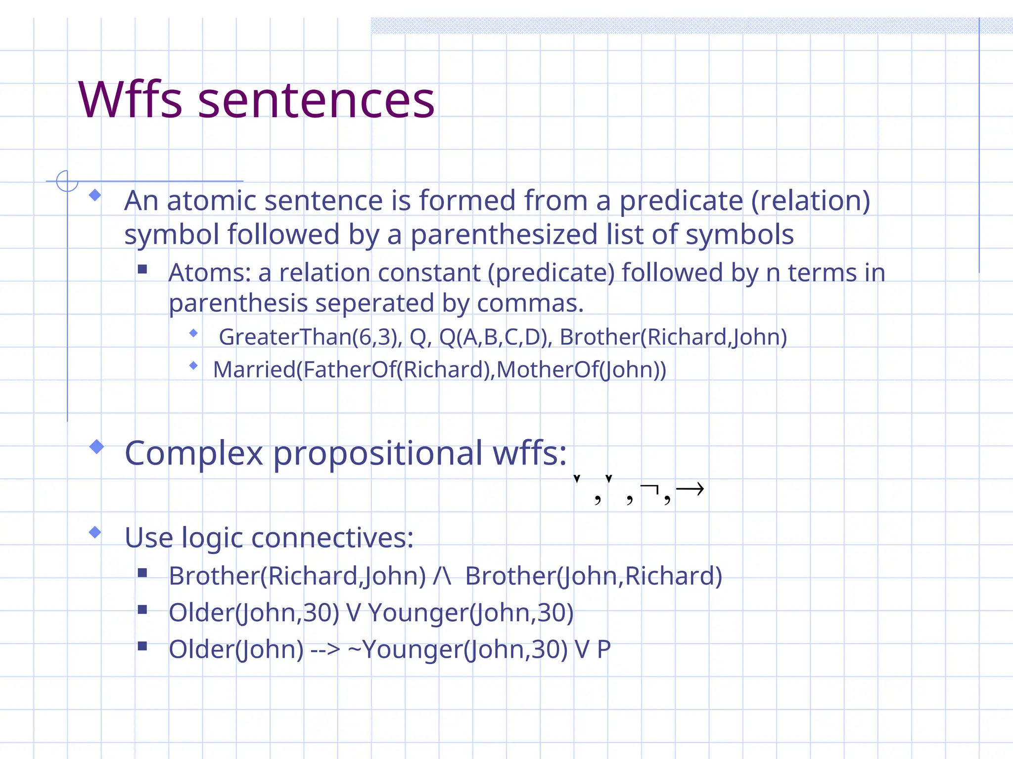 Wffs sentences
 An atomic sentence is formed from a predicate (relation)
symbol followed by a parenthesized list of symbols
 Atoms: a relation constant (predicate) followed by n terms in
parenthesis seperated by commas.
 GreaterThan(6,3), Q, Q(A,B,C,D), Brother(Richard,John)
 Married(FatherOf(Richard),MotherOf(John))
 Complex propositional wffs:
 Use logic connectives:
 Brother(Richard,John) / Brother(John,Richard)
 Older(John,30) V Younger(John,30)
 Older(John) --> ~Younger(John,30) V P



 ,
,
,
 