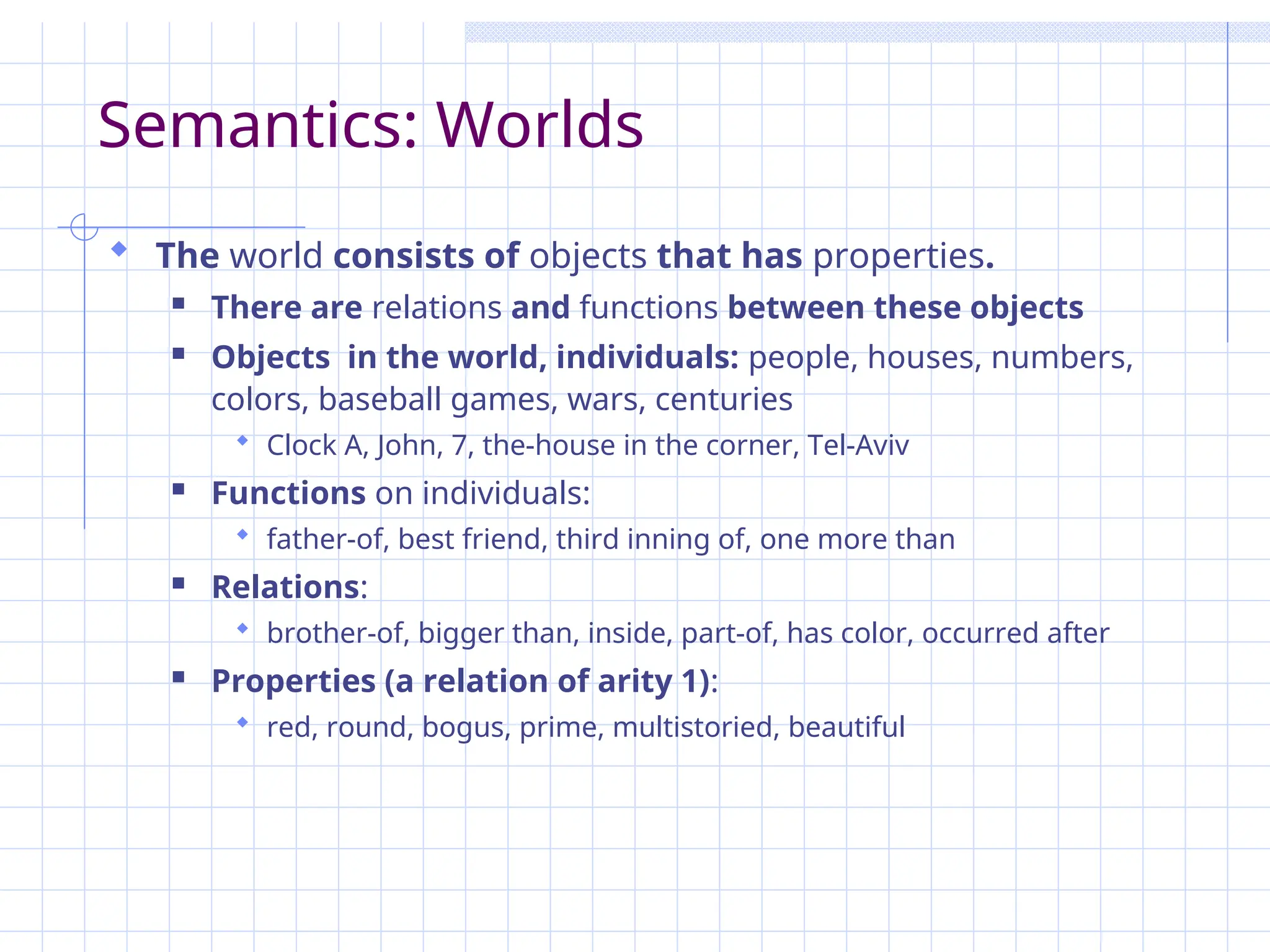 Semantics: Worlds
 The world consists of objects that has properties.
 There are relations and functions between these objects
 Objects in the world, individuals: people, houses, numbers,
colors, baseball games, wars, centuries
 Clock A, John, 7, the-house in the corner, Tel-Aviv
 Functions on individuals:
 father-of, best friend, third inning of, one more than
 Relations:
 brother-of, bigger than, inside, part-of, has color, occurred after
 Properties (a relation of arity 1):
 red, round, bogus, prime, multistoried, beautiful
 