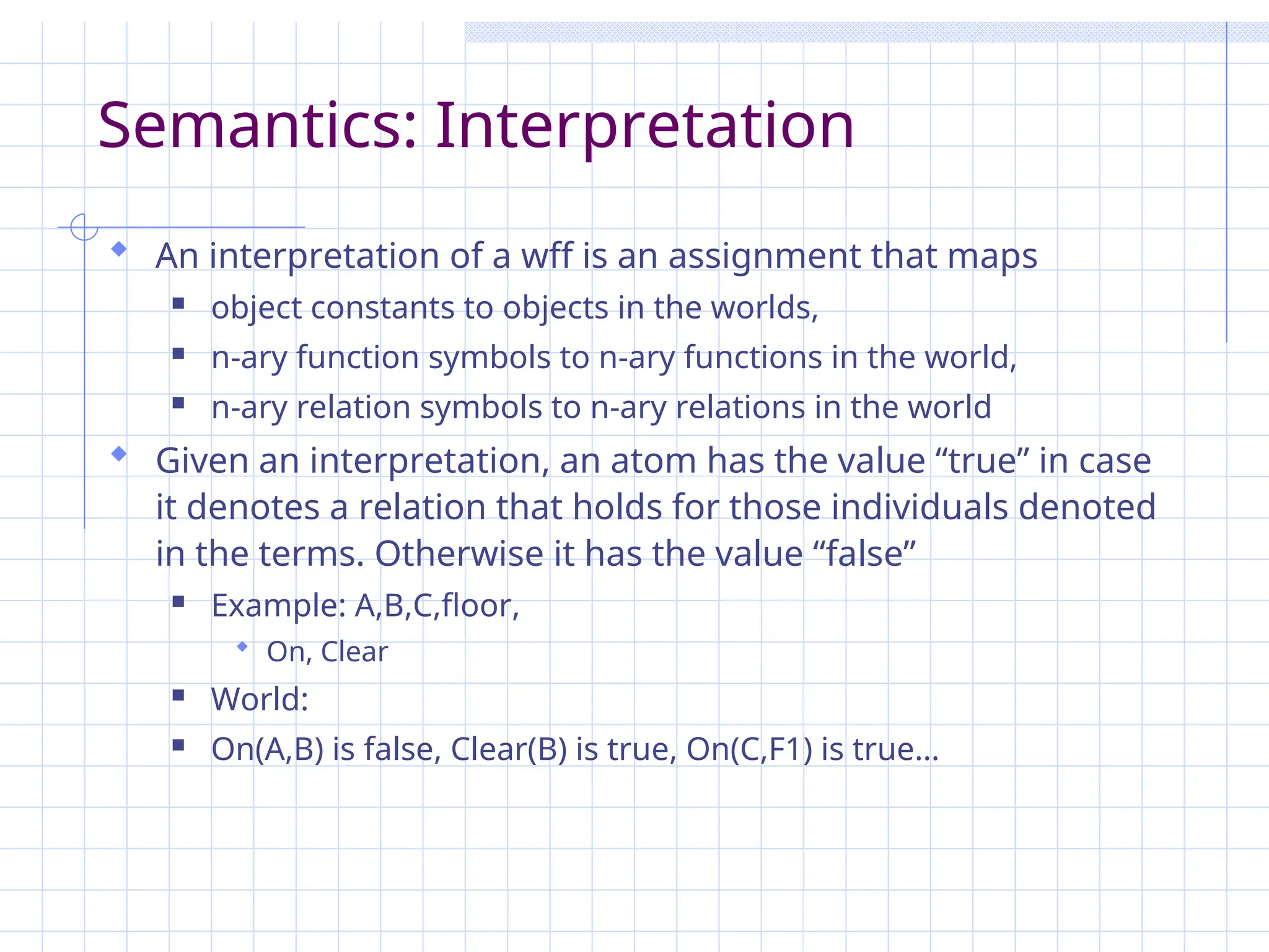 Semantics: Interpretation
 An interpretation of a wff is an assignment that maps
 object constants to objects in the worlds,
 n-ary function symbols to n-ary functions in the world,
 n-ary relation symbols to n-ary relations in the world
 Given an interpretation, an atom has the value “true” in case
it denotes a relation that holds for those individuals denoted
in the terms. Otherwise it has the value “false”
 Example: A,B,C,floor,
 On, Clear
 World:
 On(A,B) is false, Clear(B) is true, On(C,F1) is true…
 