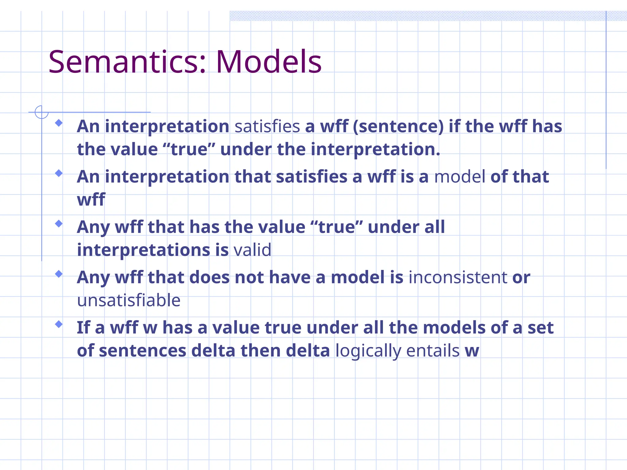 Semantics: Models
 An interpretation satisfies a wff (sentence) if the wff has
the value “true” under the interpretation.
 An interpretation that satisfies a wff is a model of that
wff
 Any wff that has the value “true” under all
interpretations is valid
 Any wff that does not have a model is inconsistent or
unsatisfiable
 If a wff w has a value true under all the models of a set
of sentences delta then delta logically entails w
 