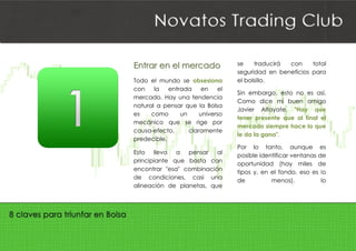  
EEnnttrraarr ee
Todo el m
con la
mercado
natural a
es com
mecánico
causa-efe
predecibl
Esto llev
principian
encontrar
de cond
alineació
eenn eell mmee
mundo se
entrada
. Hay una t
pensar qu
mo un
o que se
ecto, cl
le.
va a p
nte que b
r "esa" com
diciones, c
n de plan
eerrccaaddoo
obsesiona
en el
tendencia
e la Bolsa
universo
rige por
laramente
ensar al
basta con
mbinación
casi una
etas, que
se tr
segurid
el bolsil
Sin em
Como
Javier
tener p
mercad
le da la
Por lo
posible
oportun
tipos y,
de
raducirá
dad en ben
lo.
mbargo, esto
dice mi b
Alfayate,
presente qu
do siempre
a gana".
o tanto,
e identificar
nidad (hay
, en el fond
menos
con tota
neficios par
o no es as
buen amig
"Hay qu
ue al final e
hace lo qu
aunque e
ventanas d
y miles d
do, eso es l
s), l
al
ra
sí.
go
ue
el
ue
es
e
e
o
lo
 