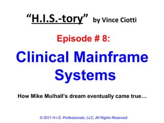 “H.I.S.-tory” by Vince Ciotti
© 2011 H.I.S. Professionals, LLC, All Rights Reserved
Episode # 8:
Clinical Mainframe
Systems
How Mike Mulhall’s dream eventually came true…
 