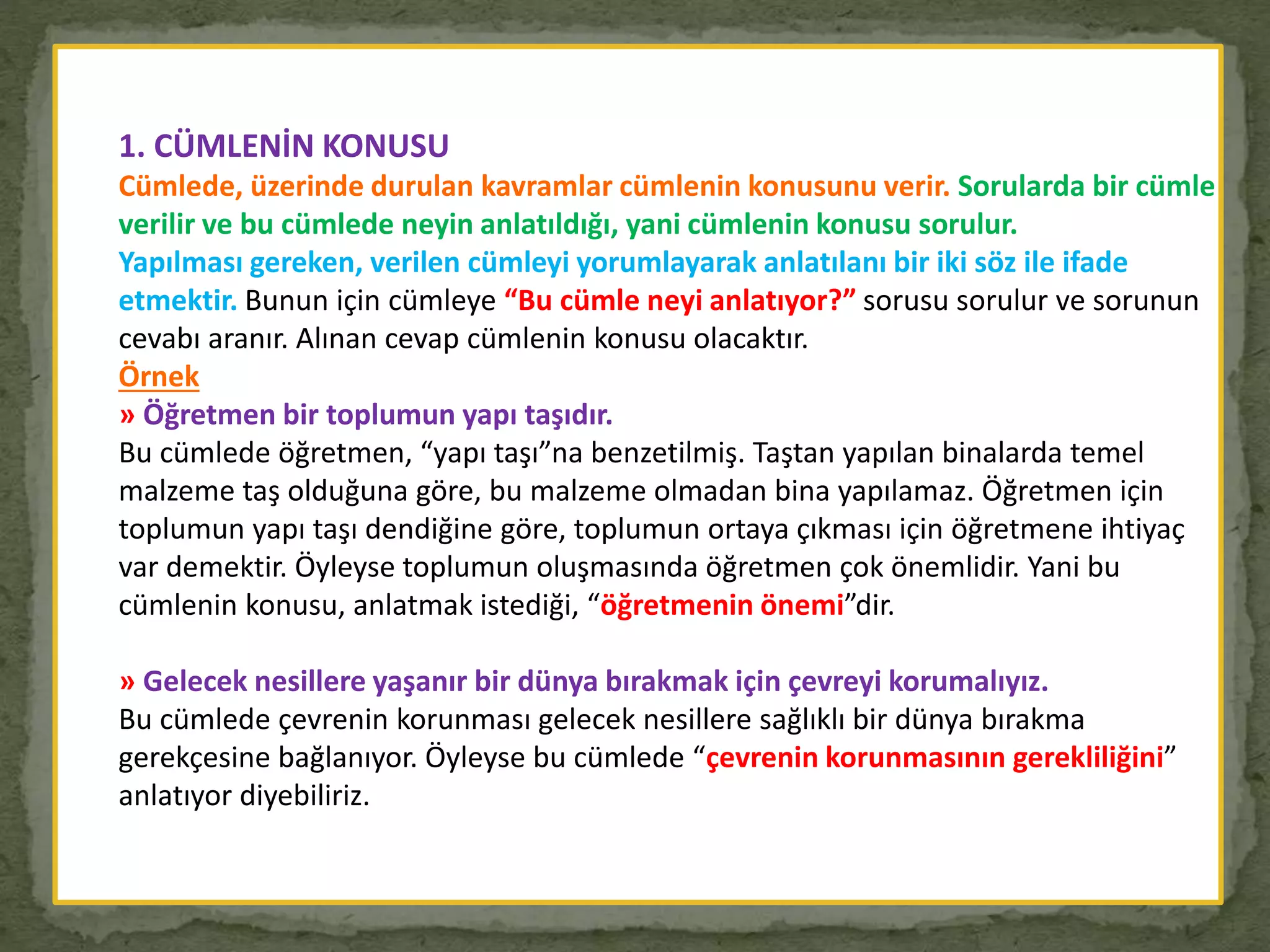 1. CÜMLENİN KONUSU
Cümlede, üzerinde durulan kavramlar cümlenin konusunu verir. Sorularda bir cümle
verilir ve bu cümlede neyin anlatıldığı, yani cümlenin konusu sorulur.
Yapılması gereken, verilen cümleyi yorumlayarak anlatılanı bir iki söz ile ifade
etmektir. Bunun için cümleye “Bu cümle neyi anlatıyor?” sorusu sorulur ve sorunun
cevabı aranır. Alınan cevap cümlenin konusu olacaktır.
Örnek
» Öğretmen bir toplumun yapı taşıdır.
Bu cümlede öğretmen, “yapı taşı”na benzetilmiş. Taştan yapılan binalarda temel
malzeme taş olduğuna göre, bu malzeme olmadan bina yapılamaz. Öğretmen için
toplumun yapı taşı dendiğine göre, toplumun ortaya çıkması için öğretmene ihtiyaç
var demektir. Öyleyse toplumun oluşmasında öğretmen çok önemlidir. Yani bu
cümlenin konusu, anlatmak istediği, “öğretmenin önemi”dir.
» Gelecek nesillere yaşanır bir dünya bırakmak için çevreyi korumalıyız.
Bu cümlede çevrenin korunması gelecek nesillere sağlıklı bir dünya bırakma
gerekçesine bağlanıyor. Öyleyse bu cümlede “çevrenin korunmasının gerekliliğini”
anlatıyor diyebiliriz.
 