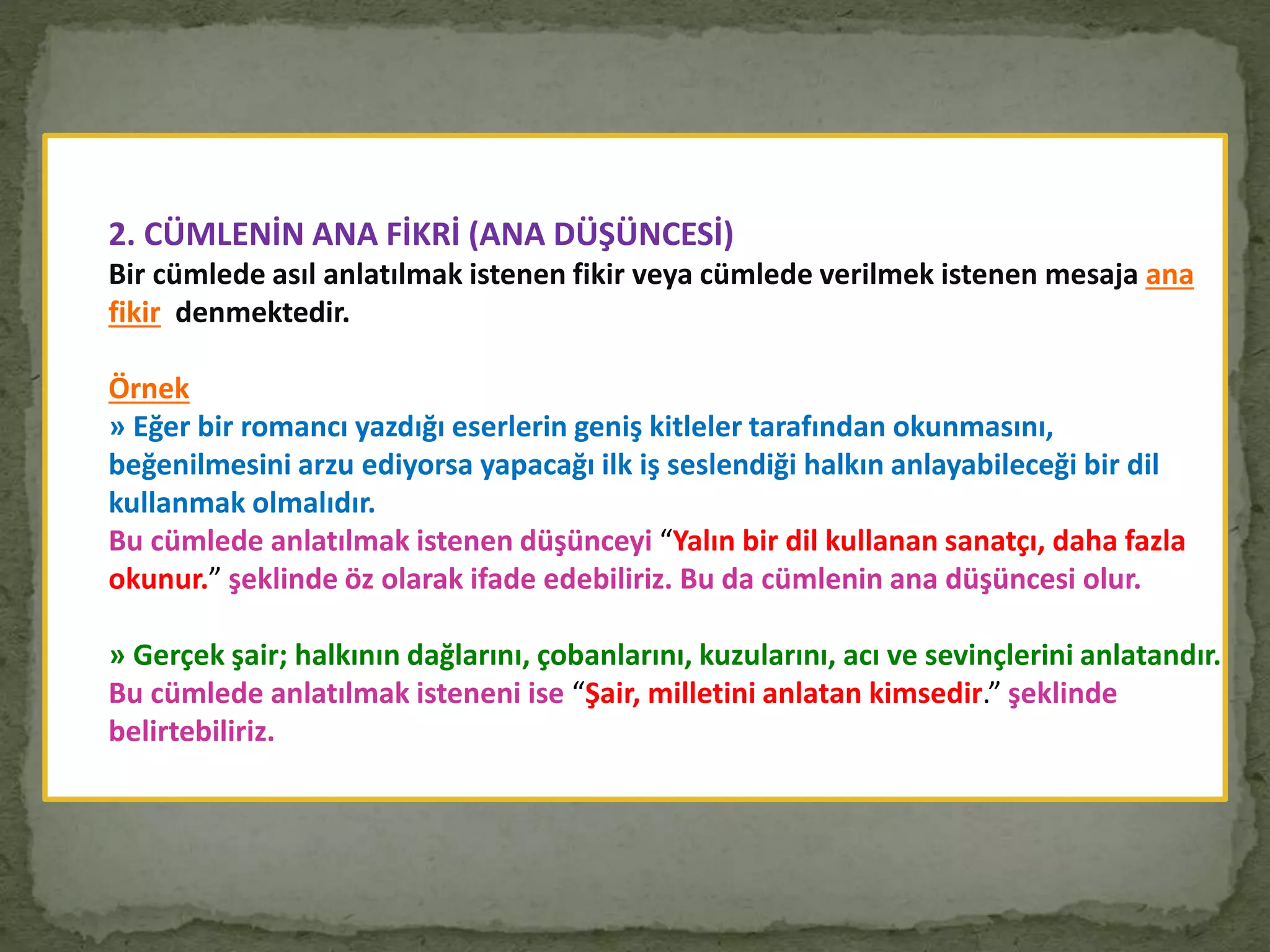 2. CÜMLENİN ANA FİKRİ (ANA DÜŞÜNCESİ)
Bir cümlede asıl anlatılmak istenen fikir veya cümlede verilmek istenen mesaja ana
fikir denmektedir.
Örnek
» Eğer bir romancı yazdığı eserlerin geniş kitleler tarafından okunmasını,
beğenilmesini arzu ediyorsa yapacağı ilk iş seslendiği halkın anlayabileceği bir dil
kullanmak olmalıdır.
Bu cümlede anlatılmak istenen düşünceyi “Yalın bir dil kullanan sanatçı, daha fazla
okunur.” şeklinde öz olarak ifade edebiliriz. Bu da cümlenin ana düşüncesi olur.
» Gerçek şair; halkının dağlarını, çobanlarını, kuzularını, acı ve sevinçlerini anlatandır.
Bu cümlede anlatılmak isteneni ise “Şair, milletini anlatan kimsedir.” şeklinde
belirtebiliriz.
 