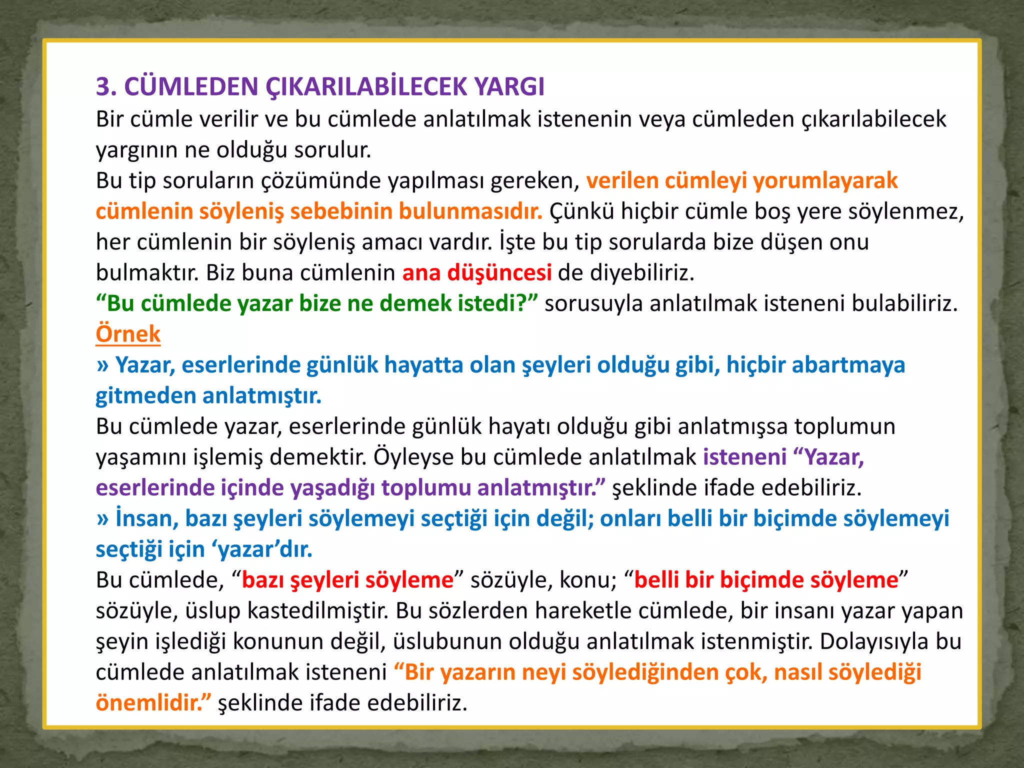 3. CÜMLEDEN ÇIKARILABİLECEK YARGI
Bir cümle verilir ve bu cümlede anlatılmak istenenin veya cümleden çıkarılabilecek
yargının ne olduğu sorulur.
Bu tip soruların çözümünde yapılması gereken, verilen cümleyi yorumlayarak
cümlenin söyleniş sebebinin bulunmasıdır. Çünkü hiçbir cümle boş yere söylenmez,
her cümlenin bir söyleniş amacı vardır. İşte bu tip sorularda bize düşen onu
bulmaktır. Biz buna cümlenin ana düşüncesi de diyebiliriz.
“Bu cümlede yazar bize ne demek istedi?” sorusuyla anlatılmak isteneni bulabiliriz.
Örnek
» Yazar, eserlerinde günlük hayatta olan şeyleri olduğu gibi, hiçbir abartmaya
gitmeden anlatmıştır.
Bu cümlede yazar, eserlerinde günlük hayatı olduğu gibi anlatmışsa toplumun
yaşamını işlemiş demektir. Öyleyse bu cümlede anlatılmak isteneni “Yazar,
eserlerinde içinde yaşadığı toplumu anlatmıştır.” şeklinde ifade edebiliriz.
» İnsan, bazı şeyleri söylemeyi seçtiği için değil; onları belli bir biçimde söylemeyi
seçtiği için ‘yazar’dır.
Bu cümlede, “bazı şeyleri söyleme” sözüyle, konu; “belli bir biçimde söyleme”
sözüyle, üslup kastedilmiştir. Bu sözlerden hareketle cümlede, bir insanı yazar yapan
şeyin işlediği konunun değil, üslubunun olduğu anlatılmak istenmiştir. Dolayısıyla bu
cümlede anlatılmak isteneni “Bir yazarın neyi söylediğinden çok, nasıl söylediği
önemlidir.” şeklinde ifade edebiliriz.
 