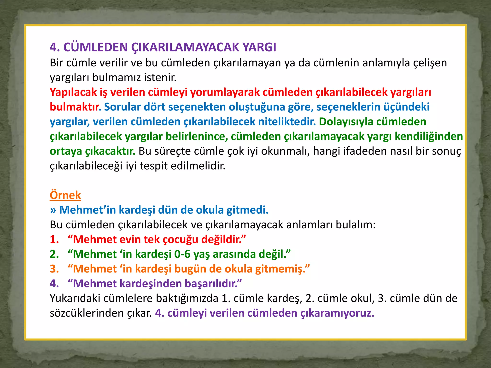 4. CÜMLEDEN ÇIKARILAMAYACAK YARGI
Bir cümle verilir ve bu cümleden çıkarılamayan ya da cümlenin anlamıyla çelişen
yargıları bulmamız istenir.
Yapılacak iş verilen cümleyi yorumlayarak cümleden çıkarılabilecek yargıları
bulmaktır. Sorular dört seçenekten oluştuğuna göre, seçeneklerin üçündeki
yargılar, verilen cümleden çıkarılabilecek niteliktedir. Dolayısıyla cümleden
çıkarılabilecek yargılar belirlenince, cümleden çıkarılamayacak yargı kendiliğinden
ortaya çıkacaktır. Bu süreçte cümle çok iyi okunmalı, hangi ifadeden nasıl bir sonuç
çıkarılabileceği iyi tespit edilmelidir.
Örnek
» Mehmet’in kardeşi dün de okula gitmedi.
Bu cümleden çıkarılabilecek ve çıkarılamayacak anlamları bulalım:
1. “Mehmet evin tek çocuğu değildir.”
2. “Mehmet ‘in kardeşi 0-6 yaş arasında değil.”
3. “Mehmet ‘in kardeşi bugün de okula gitmemiş.”
4. “Mehmet kardeşinden başarılıdır.”
Yukarıdaki cümlelere baktığımızda 1. cümle kardeş, 2. cümle okul, 3. cümle dün de
sözcüklerinden çıkar. 4. cümleyi verilen cümleden çıkaramıyoruz.
 
