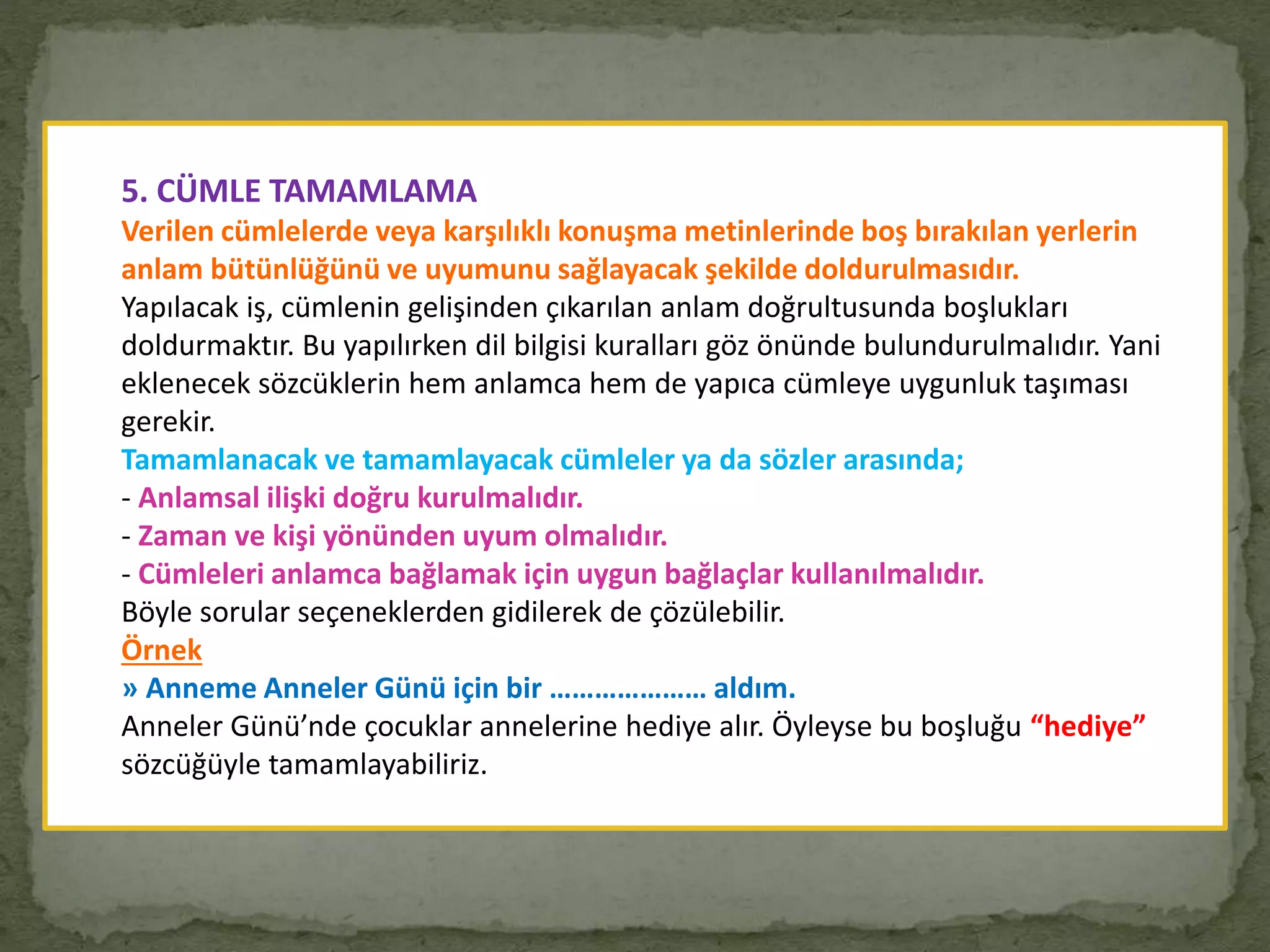 5. CÜMLE TAMAMLAMA
Verilen cümlelerde veya karşılıklı konuşma metinlerinde boş bırakılan yerlerin
anlam bütünlüğünü ve uyumunu sağlayacak şekilde doldurulmasıdır.
Yapılacak iş, cümlenin gelişinden çıkarılan anlam doğrultusunda boşlukları
doldurmaktır. Bu yapılırken dil bilgisi kuralları göz önünde bulundurulmalıdır. Yani
eklenecek sözcüklerin hem anlamca hem de yapıca cümleye uygunluk taşıması
gerekir.
Tamamlanacak ve tamamlayacak cümleler ya da sözler arasında;
- Anlamsal ilişki doğru kurulmalıdır.
- Zaman ve kişi yönünden uyum olmalıdır.
- Cümleleri anlamca bağlamak için uygun bağlaçlar kullanılmalıdır.
Böyle sorular seçeneklerden gidilerek de çözülebilir.
Örnek
» Anneme Anneler Günü için bir ………………… aldım.
Anneler Günü’nde çocuklar annelerine hediye alır. Öyleyse bu boşluğu “hediye”
sözcüğüyle tamamlayabiliriz.
 