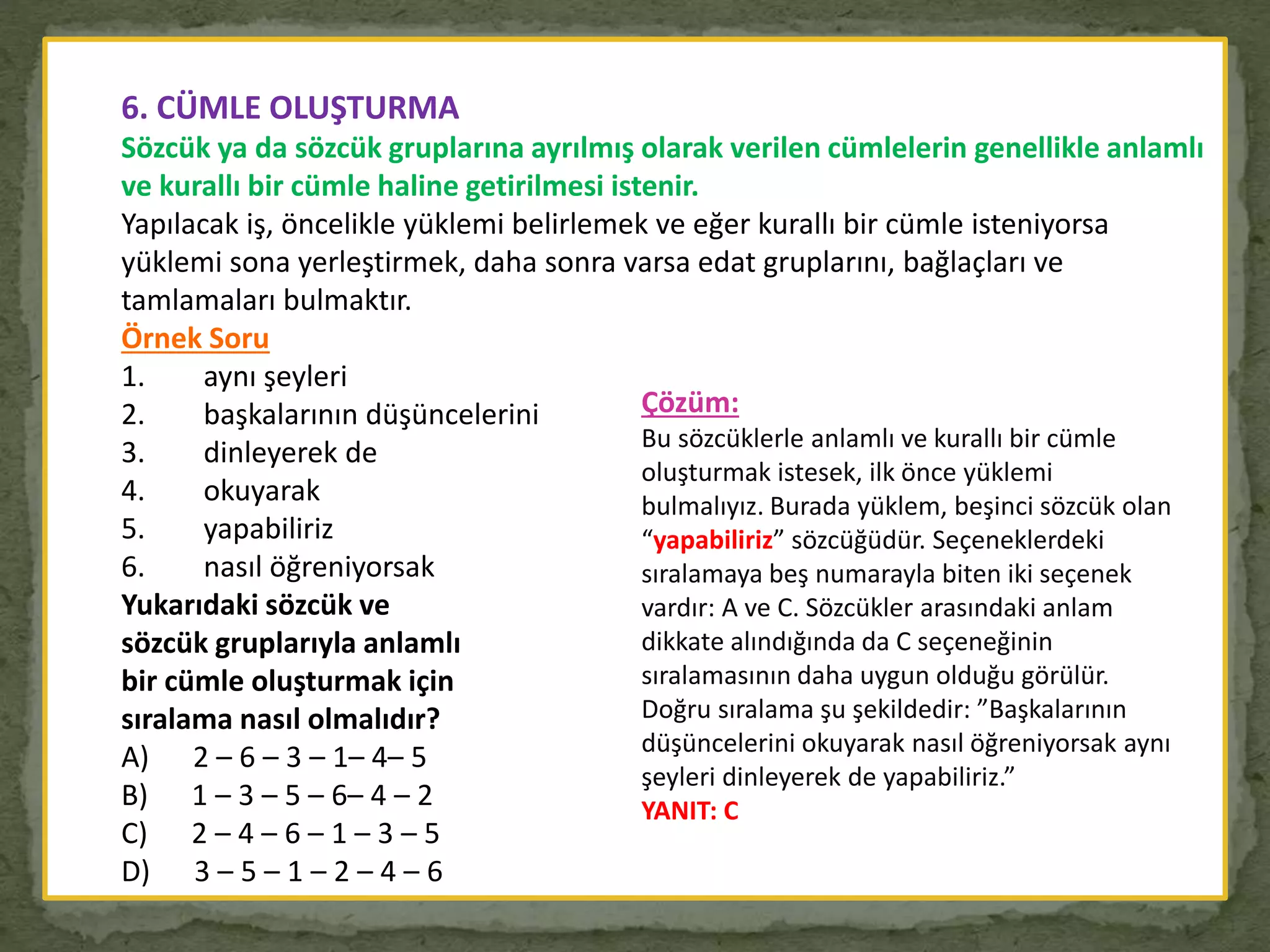 6. CÜMLE OLUŞTURMA
Sözcük ya da sözcük gruplarına ayrılmış olarak verilen cümlelerin genellikle anlamlı
ve kurallı bir cümle haline getirilmesi istenir.
Yapılacak iş, öncelikle yüklemi belirlemek ve eğer kurallı bir cümle isteniyorsa
yüklemi sona yerleştirmek, daha sonra varsa edat gruplarını, bağlaçları ve
tamlamaları bulmaktır.
Örnek Soru
1. aynı şeyleri
2. başkalarının düşüncelerini
3. dinleyerek de
4. okuyarak
5. yapabiliriz
6. nasıl öğreniyorsak
Yukarıdaki sözcük ve
sözcük gruplarıyla anlamlı
bir cümle oluşturmak için
sıralama nasıl olmalıdır?
A) 2 – 6 – 3 – 1– 4– 5
B) 1 – 3 – 5 – 6– 4 – 2
C) 2 – 4 – 6 – 1 – 3 – 5
D) 3 – 5 – 1 – 2 – 4 – 6
Çözüm:
Bu sözcüklerle anlamlı ve kurallı bir cümle
oluşturmak istesek, ilk önce yüklemi
bulmalıyız. Burada yüklem, beşinci sözcük olan
“yapabiliriz” sözcüğüdür. Seçeneklerdeki
sıralamaya beş numarayla biten iki seçenek
vardır: A ve C. Sözcükler arasındaki anlam
dikkate alındığında da C seçeneğinin
sıralamasının daha uygun olduğu görülür.
Doğru sıralama şu şekildedir: ”Başkalarının
düşüncelerini okuyarak nasıl öğreniyorsak aynı
şeyleri dinleyerek de yapabiliriz.”
YANIT: C
 