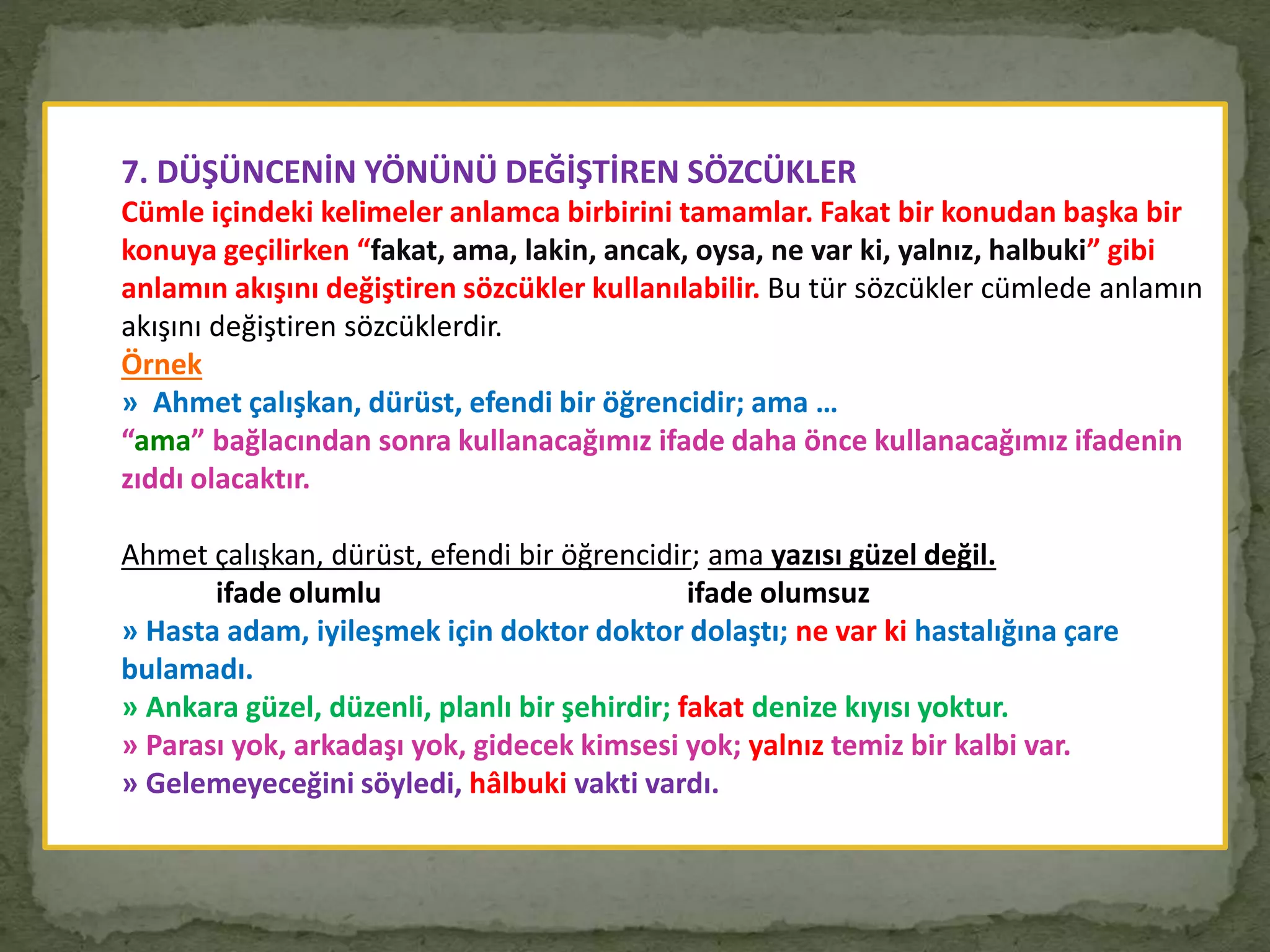 7. DÜŞÜNCENİN YÖNÜNÜ DEĞİŞTİREN SÖZCÜKLER
Cümle içindeki kelimeler anlamca birbirini tamamlar. Fakat bir konudan başka bir
konuya geçilirken “fakat, ama, lakin, ancak, oysa, ne var ki, yalnız, halbuki” gibi
anlamın akışını değiştiren sözcükler kullanılabilir. Bu tür sözcükler cümlede anlamın
akışını değiştiren sözcüklerdir.
Örnek
» Ahmet çalışkan, dürüst, efendi bir öğrencidir; ama …
“ama” bağlacından sonra kullanacağımız ifade daha önce kullanacağımız ifadenin
zıddı olacaktır.
Ahmet çalışkan, dürüst, efendi bir öğrencidir; ama yazısı güzel değil.
ifade olumlu ifade olumsuz
» Hasta adam, iyileşmek için doktor doktor dolaştı; ne var ki hastalığına çare
bulamadı.
» Ankara güzel, düzenli, planlı bir şehirdir; fakat denize kıyısı yoktur.
» Parası yok, arkadaşı yok, gidecek kimsesi yok; yalnız temiz bir kalbi var.
» Gelemeyeceğini söyledi, hâlbuki vakti vardı.
 