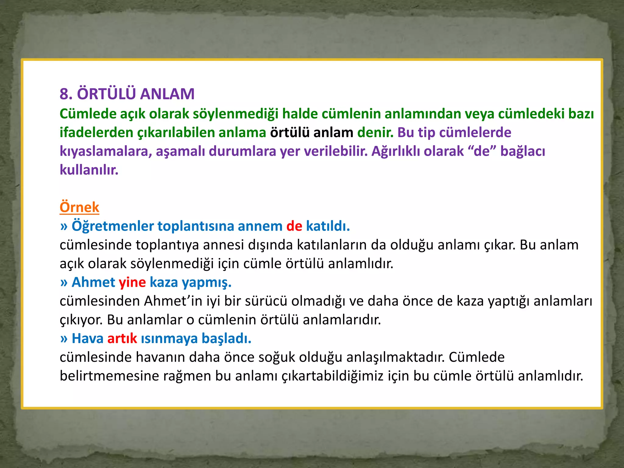 8. ÖRTÜLÜ ANLAM
Cümlede açık olarak söylenmediği halde cümlenin anlamından veya cümledeki bazı
ifadelerden çıkarılabilen anlama örtülü anlam denir. Bu tip cümlelerde
kıyaslamalara, aşamalı durumlara yer verilebilir. Ağırlıklı olarak “de” bağlacı
kullanılır.
Örnek
» Öğretmenler toplantısına annem de katıldı.
cümlesinde toplantıya annesi dışında katılanların da olduğu anlamı çıkar. Bu anlam
açık olarak söylenmediği için cümle örtülü anlamlıdır.
» Ahmet yine kaza yapmış.
cümlesinden Ahmet’in iyi bir sürücü olmadığı ve daha önce de kaza yaptığı anlamları
çıkıyor. Bu anlamlar o cümlenin örtülü anlamlarıdır.
» Hava artık ısınmaya başladı.
cümlesinde havanın daha önce soğuk olduğu anlaşılmaktadır. Cümlede
belirtmemesine rağmen bu anlamı çıkartabildiğimiz için bu cümle örtülü anlamlıdır.
 