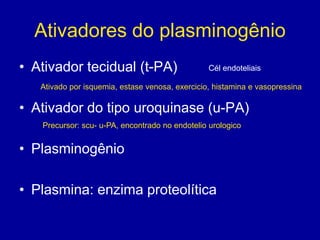 Ativadores do plasminogênio
• Ativador tecidual (t-PA)                       Cél endoteliais

   Ativado por isquemia, estase venosa, exercicio, histamina e vasopressina

• Ativador do tipo uroquinase (u-PA)
   Precursor: scu- u-PA, encontrado no endotelio urologico


• Plasminogênio

• Plasmina: enzima proteolítica
 