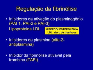 Regulação da fibrinólise
• Inibidores da ativação do plasminogênio
  (PAI 1, PAI-2 e PAI-3)
  Lipoproteina LDL HIPERCOLESTEROLEMIA
                        LDL: risco de trombose


• Inibidores da plasmina (alfa-2-
  antiplasmina)

• Inibidor da fibrinólise ativável pela
  trombina (TAFI)
 