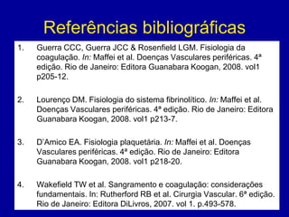 Referências bibliográficas
1.   Guerra CCC, Guerra JCC & Rosenfield LGM. Fisiologia da
     coagulação. In: Maffei et al. Doenças Vasculares periféricas. 4ª
     edição. Rio de Janeiro: Editora Guanabara Koogan, 2008. vol1
     p205-12.

2.   Lourenço DM. Fisiologia do sistema fibrinolítico. In: Maffei et al.
     Doenças Vasculares periféricas. 4ª edição. Rio de Janeiro: Editora
     Guanabara Koogan, 2008. vol1 p213-7.

3.   D’Amico EA. Fisiologia plaquetária. In: Maffei et al. Doenças
     Vasculares periféricas. 4ª edição. Rio de Janeiro: Editora
     Guanabara Koogan, 2008. vol1 p218-20.

4.   Wakefield TW et al. Sangramento e coagulação: considerações
     fundamentais. In: Rutherford RB et al. Cirurgia Vascular. 6ª edição.
     Rio de Janeiro: Editora DiLivros, 2007. vol 1. p.493-578.
 