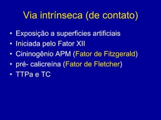 Via intrínseca (de contato)
•   Exposição a superficies artificiais
•   Iniciada pelo Fator XII
•   Cininogênio APM (Fator de Fitzgerald)
•   pré- calicreína (Fator de Fletcher)
•   TTPa e TC
 