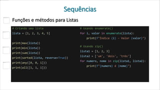 Sequências
Funções e métodos para Listas
# Criando uma lista
lista = [1, 2, 3, 4, 5]
print(max(lista))
print(min(lista))
print(sum(lista))
print(sorted(lista, reverse=True))
print(any([0, 0, 1]))
print(all([1, 1, 1]))
# Usando enumerate()
for i, valor in enumerate(lista):
print(f"Índice {i} - Valor {valor}")
# Usando zip()
lista1 = [1, 2, 3]
lista2 = ['um', 'dois', 'três']
for numero, nome in zip(lista1, lista2):
print(f"{numero} é {nome}")
 