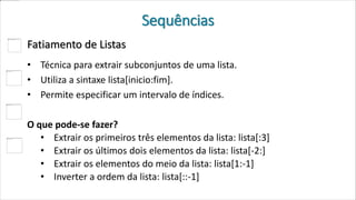 Sequências
Fatiamento de Listas
• Técnica para extrair subconjuntos de uma lista.
• Utiliza a sintaxe lista[inicio:fim].
• Permite especificar um intervalo de índices.
O que pode-se fazer?
• Extrair os primeiros três elementos da lista: lista[:3]
• Extrair os últimos dois elementos da lista: lista[-2:]
• Extrair os elementos do meio da lista: lista[1:-1]
• Inverter a ordem da lista: lista[::-1]
 