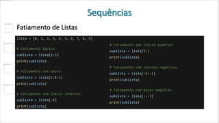 Sequências
Fatiamento de Listas
lista = [0, 1, 2, 3, 4, 5, 6, 7, 8, 9]
# Fatiamento básico
sublista = lista[1:5]
print(sublista)
# Fatiamento com passo
sublista = lista[1:8:2]
print(sublista)
# Fatiamento sem limite inferior
sublista = lista[:5]
print(sublista)
# Fatiamento sem limite superior
sublista = lista[5:]
print(sublista)
# Fatiamento com índices negativos
sublista = lista[-5:-1]
print(sublista)
# Fatiamento com passo negativo
sublista = lista[::-1]
print(sublista)
 