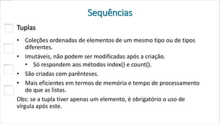 Sequências
Tuplas
• Coleções ordenadas de elementos de um mesmo tipo ou de tipos
diferentes.
• Imutáveis, não podem ser modificadas após a criação.
• Só respondem aos métodos index() e count().
• São criadas com parênteses.
• Mais eficientes em termos de memória e tempo de processamento
do que as listas.
Obs: se a tupla tiver apenas um elemento, é obrigatório o uso de
vírgula após este.
 