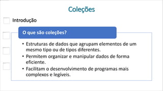 Coleções
Introdução
• Estruturas de dados que agrupam elementos de um
mesmo tipo ou de tipos diferentes.
• Permitem organizar e manipular dados de forma
eficiente.
• Facilitam o desenvolvimento de programas mais
complexos e legíveis.
O que são coleções?
 