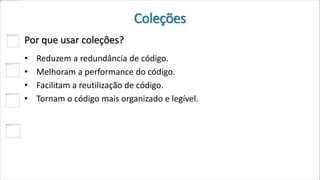 Coleções
Por que usar coleções?
• Reduzem a redundância de código.
• Melhoram a performance do código.
• Facilitam a reutilização de código.
• Tornam o código mais organizado e legível.
 