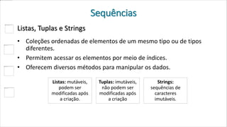 Sequências
Listas, Tuplas e Strings
• Coleções ordenadas de elementos de um mesmo tipo ou de tipos
diferentes.
• Permitem acessar os elementos por meio de índices.
• Oferecem diversos métodos para manipular os dados.
Listas: mutáveis,
podem ser
modificadas após
a criação.
Tuplas: imutáveis,
não podem ser
modificadas após
a criação
Strings:
sequências de
caracteres
imutáveis.
 