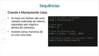 Sequências
Criando e Manipulando Listas
• As listas em Python são uma
coleção ordenada de valores,
separados por vírgula e
dentro de colchetes.
• Existem várias maneiras de
se criar uma lista.
# Lista com apenas um elemento
lista = ["PythonSchool"]
# Lista vazia
lista = []
# Lista com diversos itens
lista = ['Python', 'School', 2021]
# Utilizando a função list do próprio Python
lista = list(["Python School"])
 