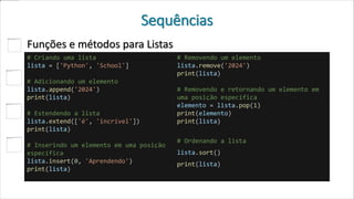 Sequências
Funções e métodos para Listas
# Criando uma lista
lista = ['Python', 'School']
# Adicionando um elemento
lista.append('2024')
print(lista)
# Estendendo a lista
lista.extend(['é', 'incrível'])
print(lista)
# Inserindo um elemento em uma posição
específica
lista.insert(0, 'Aprendendo')
print(lista)
# Removendo um elemento
lista.remove('2024')
print(lista)
# Removendo e retornando um elemento em
uma posição específica
elemento = lista.pop(1)
print(elemento)
print(lista)
# Ordenando a lista
lista.sort()
print(lista)
 