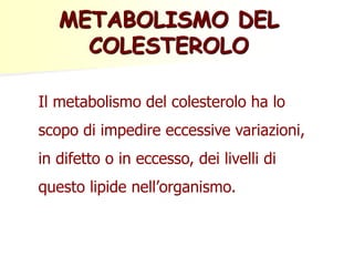 Il metabolismo del colesterolo ha lo
scopo di impedire eccessive variazioni,
in difetto o in eccesso, dei livelli di
questo lipide nell’organismo.
METABOLISMO DEL
COLESTEROLO
 